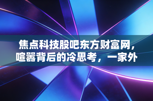 焦点科技股吧东方财富网，喧嚣背后的冷思考，一家外贸B2B老兵的突围与困局