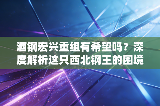 酒钢宏兴重组有希望吗？深度解析这只西北钢王的困境与国企改革的潜在转机