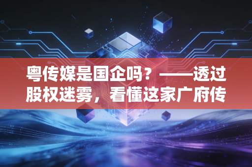 粤传媒是国企吗？——透过股权迷雾，看懂这家广府传媒巨头的底色与转型阵痛