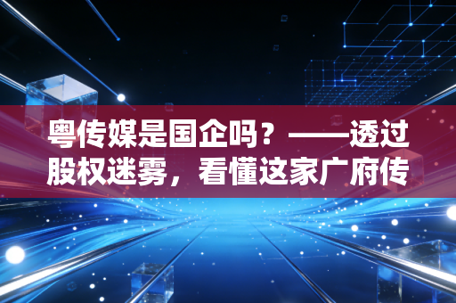 粤传媒是国企吗？——透过股权迷雾，看懂这家广府传媒巨头的底色与转型阵痛