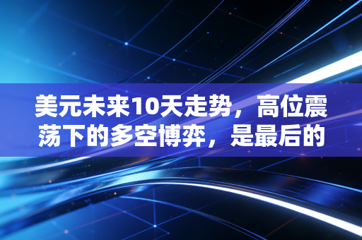 美元未来10天走势,高位震荡下的多空博弈,是最后的疯狂还是黎明前的宁静?