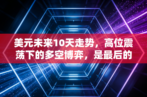 美元未来10天走势，高位震荡下的多空博弈，是最后的疯狂还是黎明前的宁静？
