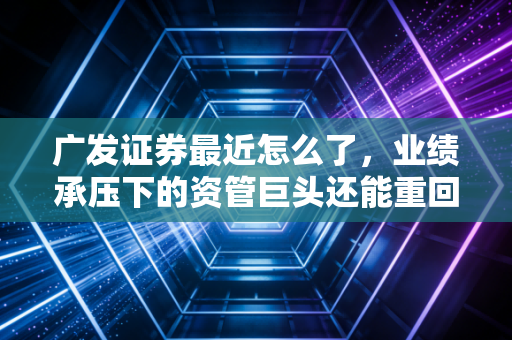 广发证券最近怎么了，业绩承压下的资管巨头还能重回巅峰吗？