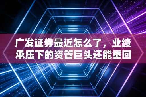 广发证券最近怎么了，业绩承压下的资管巨头还能重回巅峰吗？