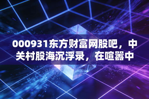 000931东方财富网股吧，中关村股海沉浮录，在喧嚣中寻找那一点点确定性