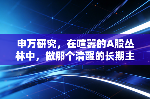 申万研究,在喧嚣的A股丛林中,做那个清醒的长期主义者