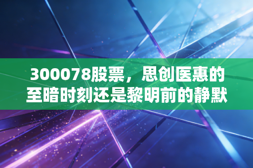 300078股票,思创医惠的至暗时刻还是黎明前的静默?—— 深度解析智慧医疗的坎坷之路