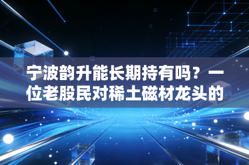 宁波韵升能长期持有吗?一位老股民对稀土磁材龙头的深度复盘与思考