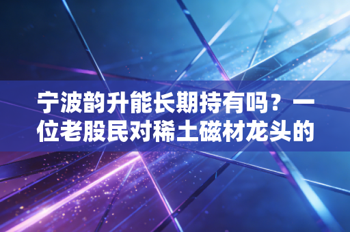宁波韵升能长期持有吗？一位老股民对稀土磁材龙头的深度复盘与思考
