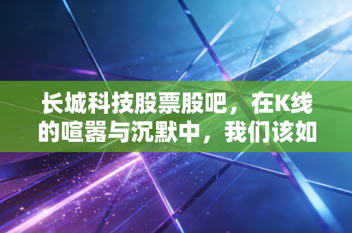 长城科技股票股吧，在K线的喧嚣与沉默中，我们该如何读懂这家隐形冠军？