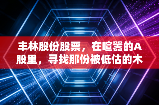 丰林股份股票，在喧嚣的A股里，寻找那份被低估的木头韧性