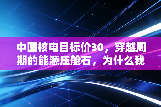 中国核电目标价30，穿越周期的能源压舱石，为什么我说它被严重低估了？