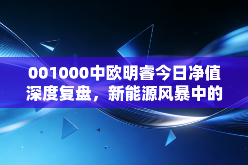 001000中欧明睿今日净值深度复盘,新能源风暴中的孤勇者,我们该如何与波动共舞?
