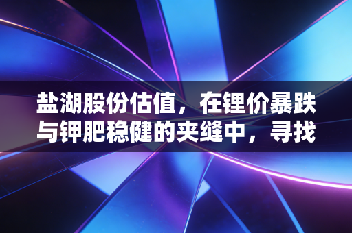 盐湖股份估值，在锂价暴跌与钾肥稳健的夹缝中，寻找周期股的安全边际