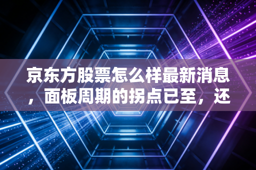 京东方股票怎么样最新消息，面板周期的拐点已至，还是又一次狼来了的陷阱？