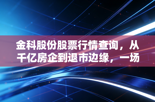 金科股份股票行情查询，从千亿房企到退市边缘，一场关于生存与救赎的深度博弈