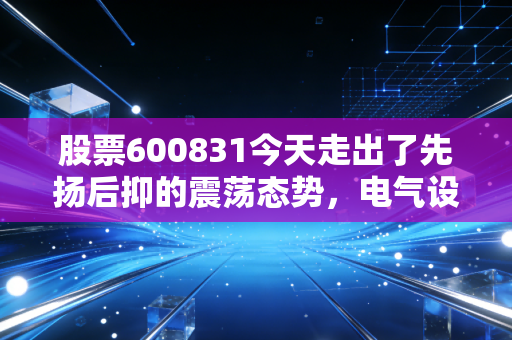 股票600831今天走出了先扬后抑的震荡态势,电气设备板块的隐形冠军到底值不值得守?