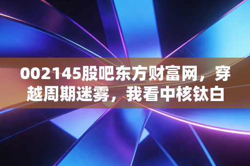 002145股吧东方财富网，穿越周期迷雾，我看中核钛白的钛度与股友的叹息