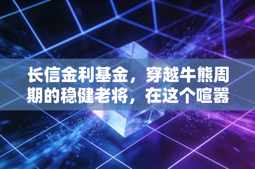 长信金利基金,穿越牛熊周期的稳健老将,在这个喧嚣时代为何值得你托付?