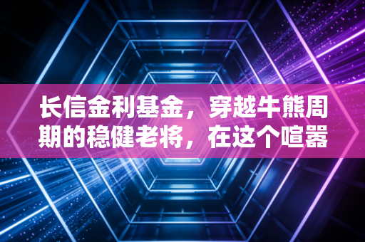长信金利基金，穿越牛熊周期的稳健老将，在这个喧嚣时代为何值得你托付？
