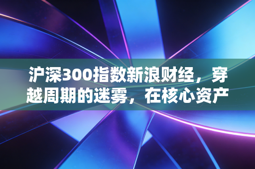 沪深300指数新浪财经，穿越周期的迷雾，在核心资产的至暗时刻寻找光亮