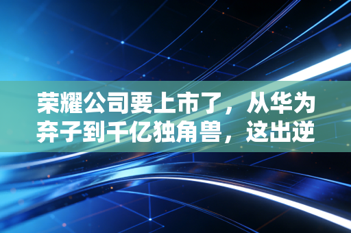 荣耀公司要上市了,从华为弃子到千亿独角兽,这出逆袭大戏到底值多少钱?