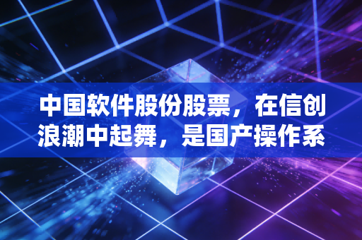 中国软件股份股票，在信创浪潮中起舞，是国产操作系统的孤勇者还是估值虚高的概念王？