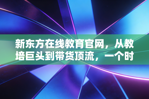 新东方在线教育官网，从教培巨头到带货顶流，一个时代的转身与重生