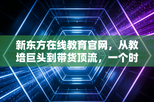 新东方在线教育官网，从教培巨头到带货顶流，一个时代的转身与重生