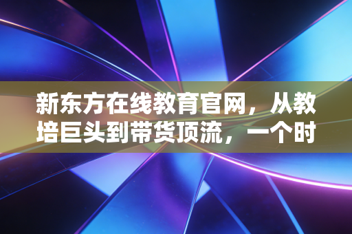新东方在线教育官网，从教培巨头到带货顶流，一个时代的转身与重生