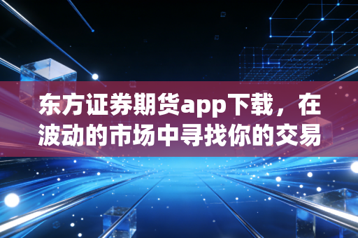 东方证券期货app下载，在波动的市场中寻找你的交易利器