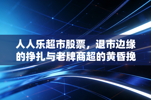 人人乐超市股票,退市边缘的挣扎与老牌商超的黄昏挽歌