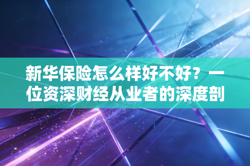 新华保险怎么样好不好?一位资深财经从业者的深度剖析与真实体验