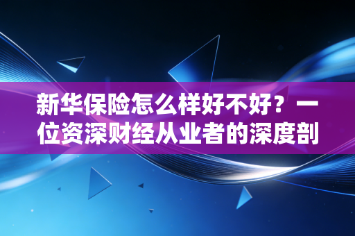 新华保险怎么样好不好？一位资深财经从业者的深度剖析与真实体验