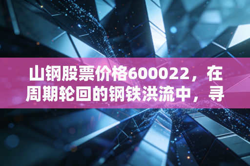 山钢股票价格600022，在周期轮回的钢铁洪流中，寻找被低估的硬骨头
