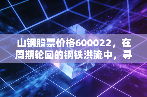 山钢股票价格600022,在周期轮回的钢铁洪流中,寻找被低估的硬骨头