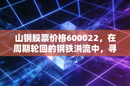 山钢股票价格600022，在周期轮回的钢铁洪流中，寻找被低估的硬骨头