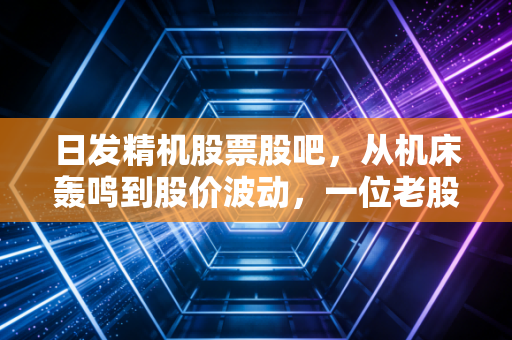 日发精机股票股吧，从机床轰鸣到股价波动，一位老股民眼中的工业母机突围战