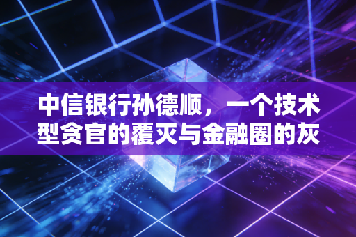 中信银行孙德顺,一个技术型贪官的覆灭与金融圈的灰色地带