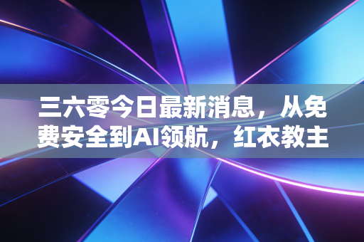 三六零今日最新消息,从免费安全到AI领航,红衣教主的这盘棋你看懂了吗?