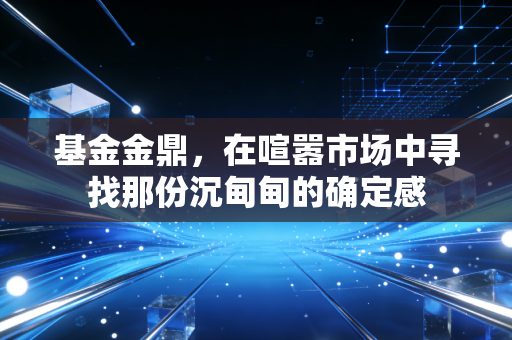 基金金鼎，在喧嚣市场中寻找那份沉甸甸的确定感