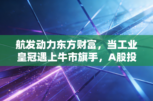 航发动力东方财富,当工业皇冠遇上牛市旗手,A股投资的两种极致人格