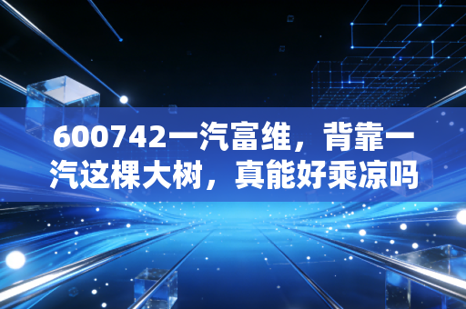 600742一汽富维，背靠一汽这棵大树，真能好乘凉吗？深度剖析转型阵痛与未来机遇