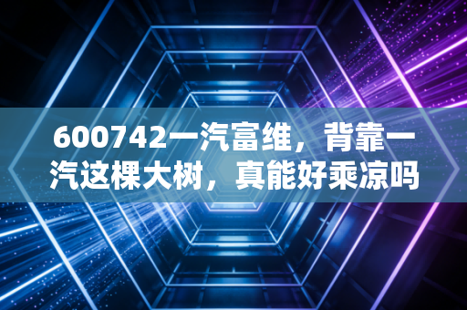 600742一汽富维，背靠一汽这棵大树，真能好乘凉吗？深度剖析转型阵痛与未来机遇