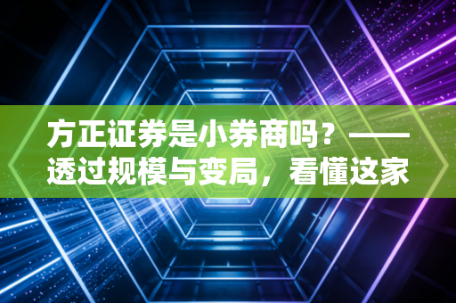 方正证券是小券商吗？——透过规模与变局，看懂这家腰部券商的突围战