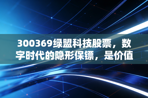 300369绿盟科技股票,数字时代的隐形保镖,是价值洼地还是需要耐心的长跑?