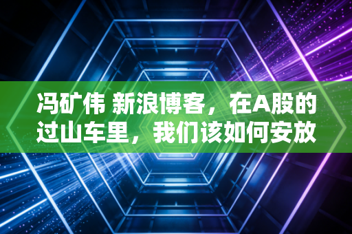 冯矿伟 新浪博客，在A股的过山车里，我们该如何安放那颗躁动的心？