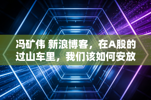 冯矿伟 新浪博客，在A股的过山车里，我们该如何安放那颗躁动的心？