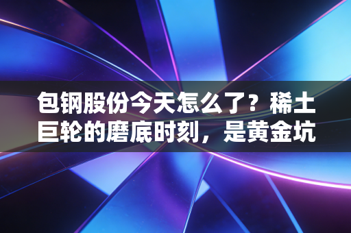 包钢股份今天怎么了？稀土巨轮的磨底时刻，是黄金坑还是无底洞？