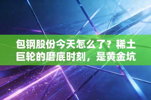包钢股份今天怎么了？稀土巨轮的磨底时刻，是黄金坑还是无底洞？